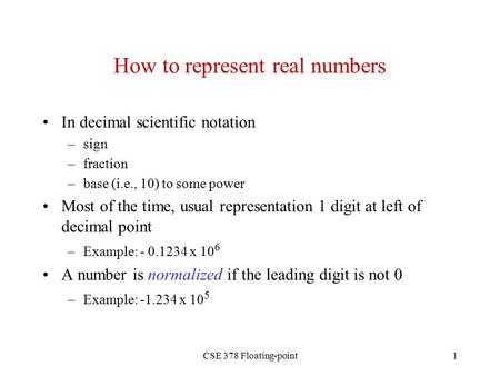 CSE 378 Floating-point1 How to represent real numbers In decimal scientific notation –sign –fraction –base (i.e., 10) to some power Most of the time, usual.