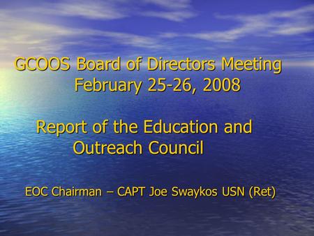 GCOOS Board of Directors Meeting February 25-26, 2008 Report of the Education and Outreach Council EOC Chairman – CAPT Joe Swaykos USN (Ret) GCOOS Board.