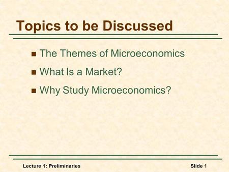 Lecture 1: PreliminariesSlide 1 Topics to be Discussed The Themes of Microeconomics What Is a Market? Why Study Microeconomics?