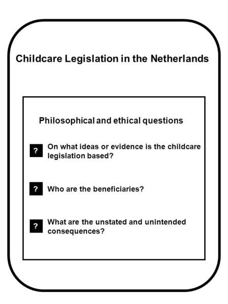 Childcare Legislation in the Netherlands Philosophical and ethical questions ? On what ideas or evidence is the childcare legislation based? ? Who are.