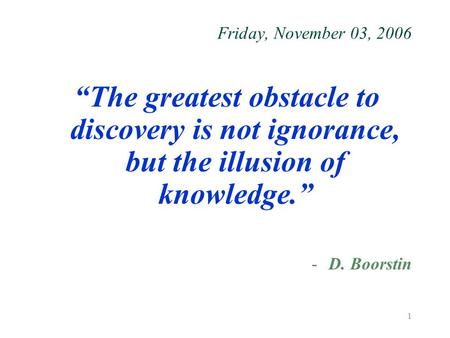 1 Friday, November 03, 2006 “The greatest obstacle to discovery is not ignorance, but the illusion of knowledge.” -D. Boorstin.