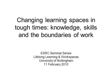 Changing learning spaces in tough times: knowledge, skills and the boundaries of work ESRC Seminar Series Lifelong Learning & Workspaces University of.