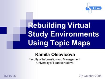 Rebuilding Virtual Study Environments Using Topic Maps Kamila Olsevicova TMRA'05 7th October 2005 Faculty of Informatics and Management University of Hradec.