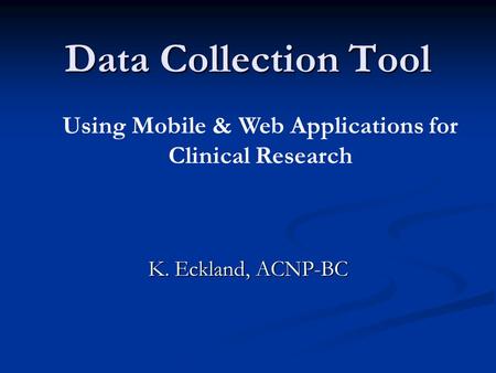 Data Collection Tool K. Eckland, ACNP-BC Using Mobile & Web Applications for Clinical Research.