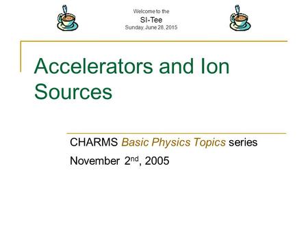 Welcome to the SI-Tee Sunday, June 28, 2015 Accelerators and Ion Sources CHARMS Basic Physics Topics series November 2 nd, 2005.