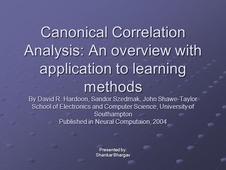 Canonical Correlation Analysis: An overview with application to learning methods By David R. Hardoon, Sandor Szedmak, John Shawe-Taylor School of Electronics.