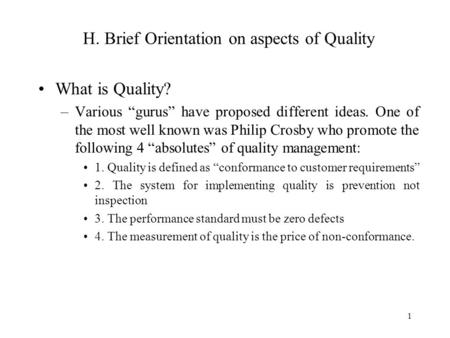 1 H. Brief Orientation on aspects of Quality What is Quality? –Various “gurus” have proposed different ideas. One of the most well known was Philip Crosby.