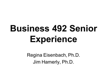 Business 492 Senior Experience Regina Eisenbach, Ph.D. Jim Hamerly, Ph.D.