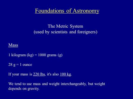 Foundations of Astronomy The Metric System (used by scientists and foreigners) Mass 1 kilogram (kg) = 1000 grams (g) 28 g = 1 ounce If your mass is 220.