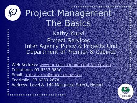Project Management The Basics Kathy Kuryl Project Services Inter Agency Policy & Projects Unit Department of Premier & Cabinet Web Address: www.projectmanagement.tas.gov.auwww.projectmanagement.tas.gov.au.