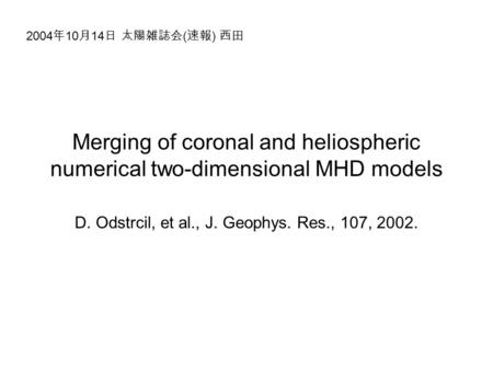 Merging of coronal and heliospheric numerical two-dimensional MHD models D. Odstrcil, et al., J. Geophys. Res., 107, 2002. 2004 年 10 月 14 日 太陽雑誌会 ( 速報.