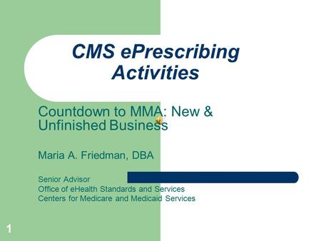 1 CMS ePrescribing Activities Countdown to MMA: New & Unfinished Business Maria A. Friedman, DBA Senior Advisor Office of eHealth Standards and Services.