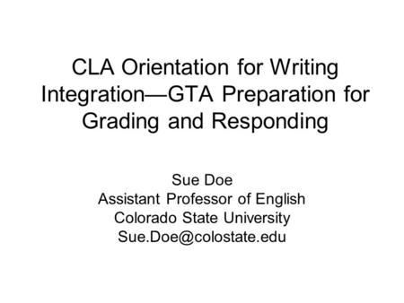 CLA Orientation for Writing Integration—GTA Preparation for Grading and Responding Sue Doe Assistant Professor of English Colorado State University