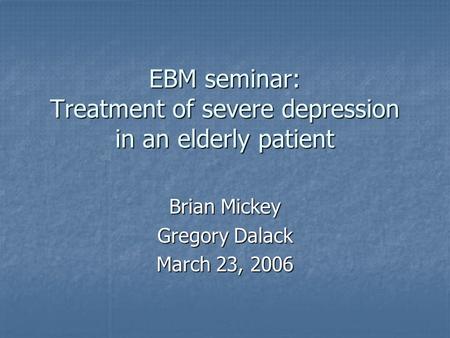 EBM seminar: Treatment of severe depression in an elderly patient Brian Mickey Gregory Dalack March 23, 2006.