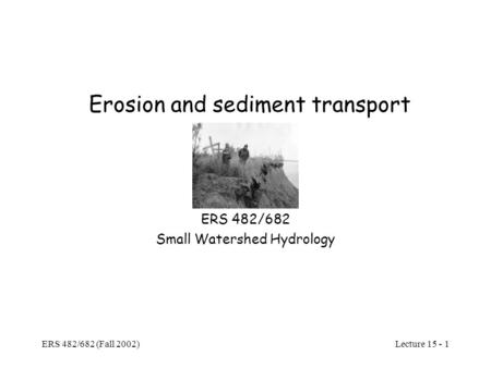 Lecture 15 - 1 ERS 482/682 (Fall 2002) Erosion and sediment transport ERS 482/682 Small Watershed Hydrology.