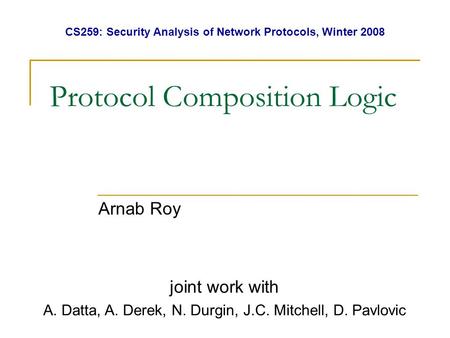 Protocol Composition Logic Arnab Roy joint work with A. Datta, A. Derek, N. Durgin, J.C. Mitchell, D. Pavlovic CS259: Security Analysis of Network Protocols,