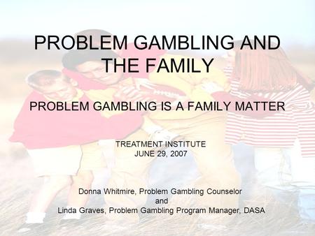 PROBLEM GAMBLING AND THE FAMILY PROBLEM GAMBLING IS A FAMILY MATTER TREATMENT INSTITUTE JUNE 29, 2007 Donna Whitmire, Problem Gambling Counselor and Linda.