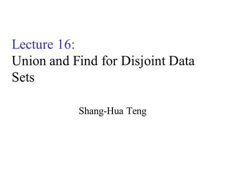 Lecture 16: Union and Find for Disjoint Data Sets Shang-Hua Teng.