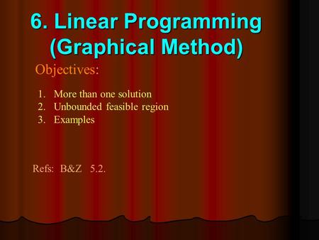 6. Linear Programming (Graphical Method) Objectives: 1.More than one solution 2.Unbounded feasible region 3.Examples Refs: B&Z 5.2.