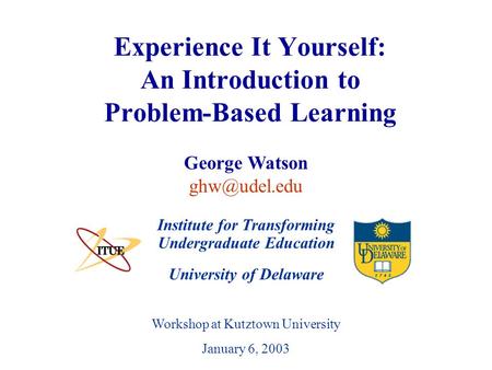 University of Delaware Workshop at Kutztown University January 6, 2003 Experience It Yourself: An Introduction to Problem-Based Learning Institute for.