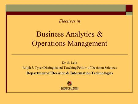 Electives in Business Analytics & Operations Management Dr. S. Lele Ralph J. Tyser Distinguished Teaching Fellow of Decision Sciences Department of Decision.