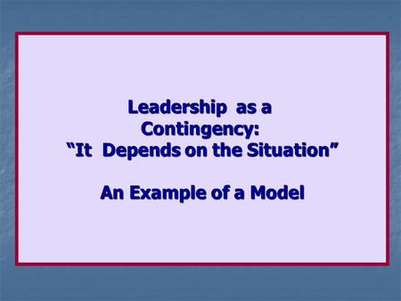Leadership as a Contingency: “It Depends on the Situation” An Example of a Model.