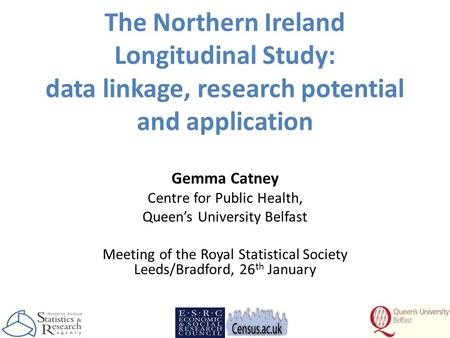 The Northern Ireland Longitudinal Study: data linkage, research potential and application Gemma Catney Centre for Public Health, Queen’s University Belfast.