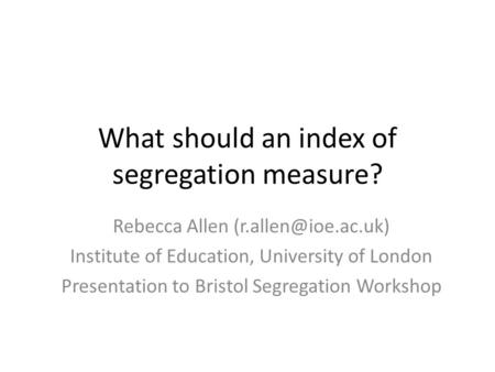 What should an index of segregation measure? Rebecca Allen Institute of Education, University of London Presentation to Bristol Segregation.