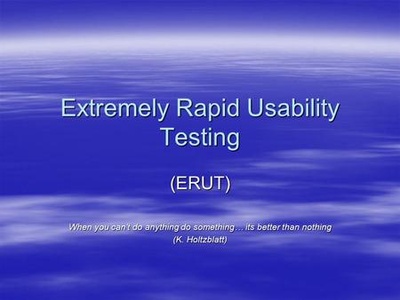 Extremely Rapid Usability Testing (ERUT) When you can’t do anything do something… its better than nothing (K. Holtzblatt)
