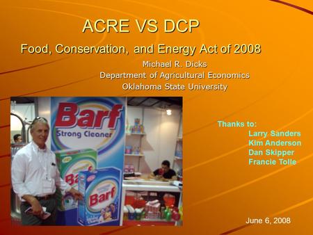 ACRE VS DCP Food, Conservation, and Energy Act of 2008 Michael R. Dicks Department of Agricultural Economics Oklahoma State University June 6, 2008 Thanks.