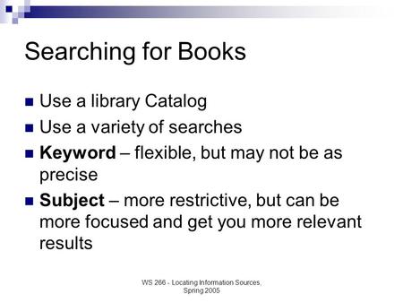 WS 266 - Locating Information Sources, Spring 2005 Searching for Books Use a library Catalog Use a variety of searches Keyword – flexible, but may not.