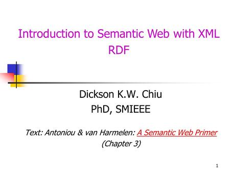 1 Introduction to Semantic Web with XML RDF Dickson K.W. Chiu PhD, SMIEEE Text: Antoniou & van Harmelen: A Semantic Web PrimerA Semantic Web Primer (Chapter.