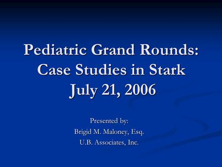 Pediatric Grand Rounds: Case Studies in Stark July 21, 2006 Presented by: Brigid M. Maloney, Esq. U.B. Associates, Inc.