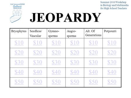 JEOPARDY BryophytesSeedless/ Vascular Gymno- sperms Angio- sperms Alt. Of Generations Potpourri $10 $20 $30 $40 $50 Summer 2010 Workshop in Biology and.