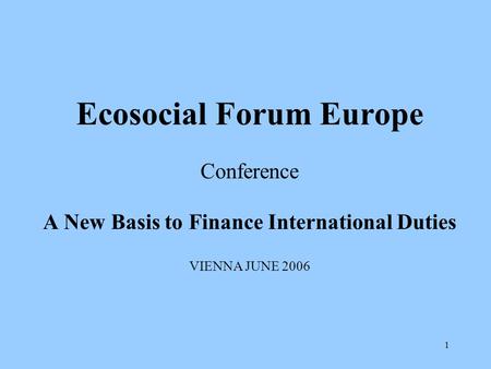 1 Ecosocial Forum Europe Conference A New Basis to Finance International Duties VIENNA JUNE 2006.