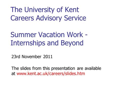 The University of Kent Careers Advisory Service Summer Vacation Work - Internships and Beyond 23rd November 2011 The slides from this presentation are.