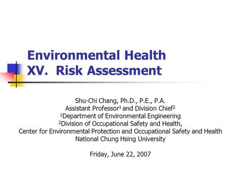 Environmental Health XV. Risk Assessment Shu-Chi Chang, Ph.D., P.E., P.A. Assistant Professor 1 and Division Chief 2 1 Department of Environmental Engineering.