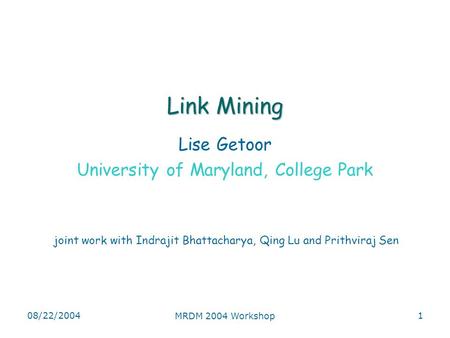 08/22/2004 MRDM 2004 Workshop 1 Link Mining Lise Getoor University of Maryland, College Park joint work with Indrajit Bhattacharya, Qing Lu and Prithviraj.