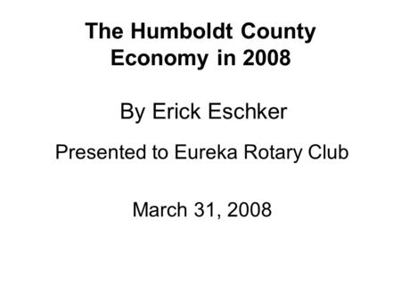 The Humboldt County Economy in 2008 By Erick Eschker Presented to Eureka Rotary Club March 31, 2008.