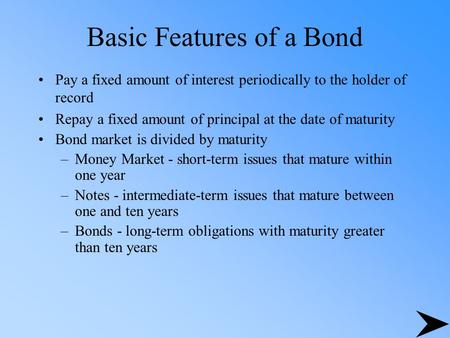 Basic Features of a Bond Pay a fixed amount of interest periodically to the holder of record Repay a fixed amount of principal at the date of maturity.