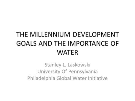 THE MILLENNIUM DEVELOPMENT GOALS AND THE IMPORTANCE OF WATER Stanley L. Laskowski University Of Pennsylvania Philadelphia Global Water Initiative.