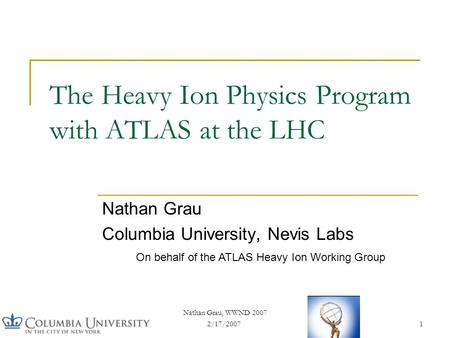 2/17/2007 Nathan Grau, WWND 2007 1 The Heavy Ion Physics Program with ATLAS at the LHC Nathan Grau Columbia University, Nevis Labs On behalf of the ATLAS.