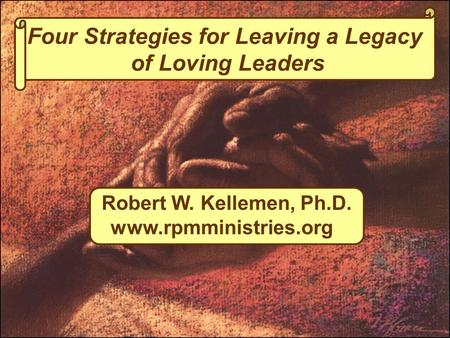 Four Strategies for Leaving a Legacy of Loving Leaders Robert W. Kellemen, Ph.D. www.rpmministries.org.