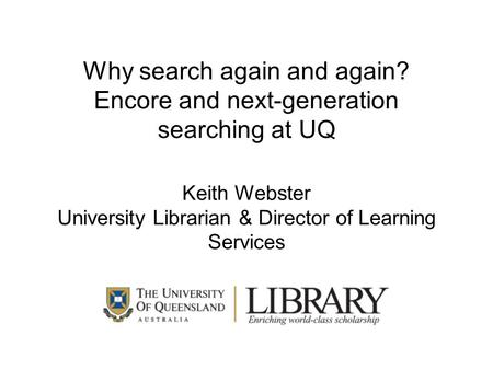 Why search again and again? Encore and next-generation searching at UQ Keith Webster University Librarian & Director of Learning Services.