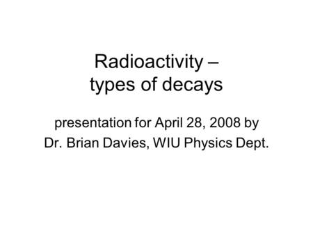 Radioactivity – types of decays presentation for April 28, 2008 by Dr. Brian Davies, WIU Physics Dept.