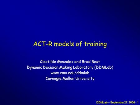 DDMLab – September 27, 2006 - 1 ACT-R models of training Cleotilde Gonzalez and Brad Best Dynamic Decision Making Laboratory (DDMLab) www.cmu.edu/ddmlab.