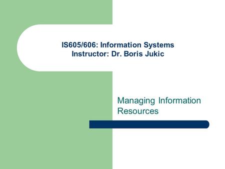 IS605/606: Information Systems Instructor: Dr. Boris Jukic Managing Information Resources.