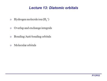 PY3P05 Lecture 13: Diatomic orbitals oHydrogen molecule ion (H 2 + ) oOverlap and exchange integrals oBonding/Anti-bonding orbitals oMolecular orbitals.