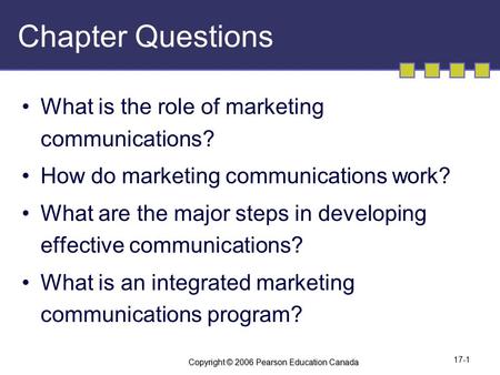 Copyright © 2006 Pearson Education Canada 17-1 Chapter Questions What is the role of marketing communications? How do marketing communications work? What.