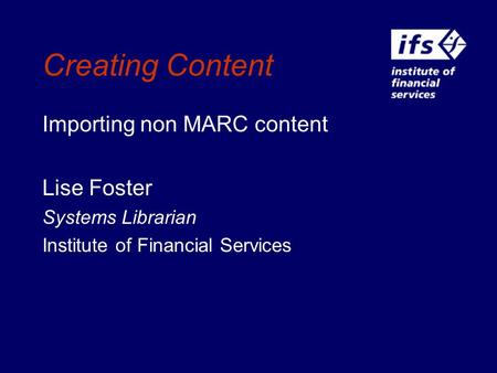 Creating Content Importing non MARC content Lise Foster Systems Librarian Institute of Financial Services.